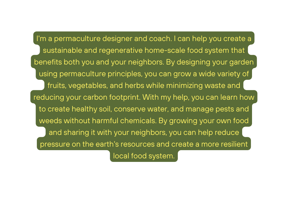 I m a permaculture designer and coach I can help you create a sustainable and regenerative home scale food system that benefits both you and your neighbors By designing your garden using permaculture principles you can grow a wide variety of fruits vegetables and herbs while minimizing waste and reducing your carbon footprint With my help you can learn how to create healthy soil conserve water and manage pests and weeds without harmful chemicals By growing your own food and sharing it with your neighbors you can help reduce pressure on the earth s resources and create a more resilient local food system